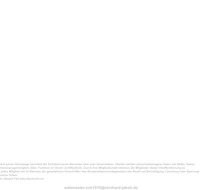 Impressum Sch�tzenverein Bannetze von 1910 e.V.  Registergericht: Amtsgericht L�neburg Registernummer: 100203                                             Vorsitzender  Moritz Hackbarth Bannetze Mei�endorfer Weg 4 29308 Winsen(Aller)  0151-25633592  05146-986218  vorstand@sch�tzenverein-bannetze.de  2. Vorsitzende Katharina Fricke Bannetze Bremer Stra�e 24 29308 Winsen (Aller)  05146-92084     Datenschutz  Auf seiner Homepage berichtet der Sch�tzenverein Bannetze �ber sein Vereinsleben. Hierbei werden personenbezogene Daten wie Bilder, Name, Vereinszugeh�rigkeit, Alter, Funktion im Verein ver�ffentlicht. Durch ihre Mitgliedschaft stimmen die Mitglieder dieser Ver�ffentlichung zu. Jedes Mitglied hat im Rahmen der gesetzlichen Vorschriften des Bundesdatenschutzgesetzes das Recht auf Berichtigung, L�schung oder Sperrung seiner Daten. In diesem Fall bitte Nachricht an:  webmaster.svb1910@reinhard-jakob.de